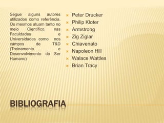 Segue      alguns     autores      Peter Drucker
utilizados como referência.
Os mesmos atuam tanto no           Philip Kloter
meio      Científico,     nas      Armstrong
Faculdades                  e
Universidades como nos
                                   Zig Ziglar
campos         de        T&D       Chiavenato
(Treinamento                e
Desenvolvimento do Ser
                                   Napoleon Hill
Humano)                            Walace Wattles
                                   Brian Tracy




BIBLIOGRAFIA
 