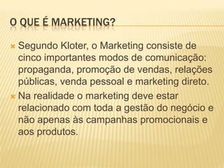 O QUE É MARKETING?

 Segundo Kloter, o Marketing consiste de
  cinco importantes modos de comunicação:
  propaganda, promoção de vendas, relações
  públicas, venda pessoal e marketing direto.
 Na realidade o marketing deve estar
  relacionado com toda a gestão do negócio e
  não apenas às campanhas promocionais e
  aos produtos.
 