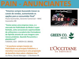 PAIN - ANUNCIANTES  “ Estamos sempre buscando inovar os canais de vendas, aumentando as opções para o consumidor final” Paula Guimarães, Gerente Comercial – MAC Cosmetics BR “ Como somos uma empresa nova, e o mercado de Publicidade da Moda é super fechado, acho sensacional a oportunidade de utilizarmos a curadoria dos Formadores de Opinião através de suas imagens com nossos produtos. Quando fica pronto a plataforma?” CASSIUS, CEO - GREEN CO. BRASIL “  A Loccitane sempre investe em Publicidade nos principais Publishers, e monetizar essa presença é uma proposição de benefício claro sobre o Bottom Line.”  Liz Pérez, Brand Manager – L’Occitane FR 