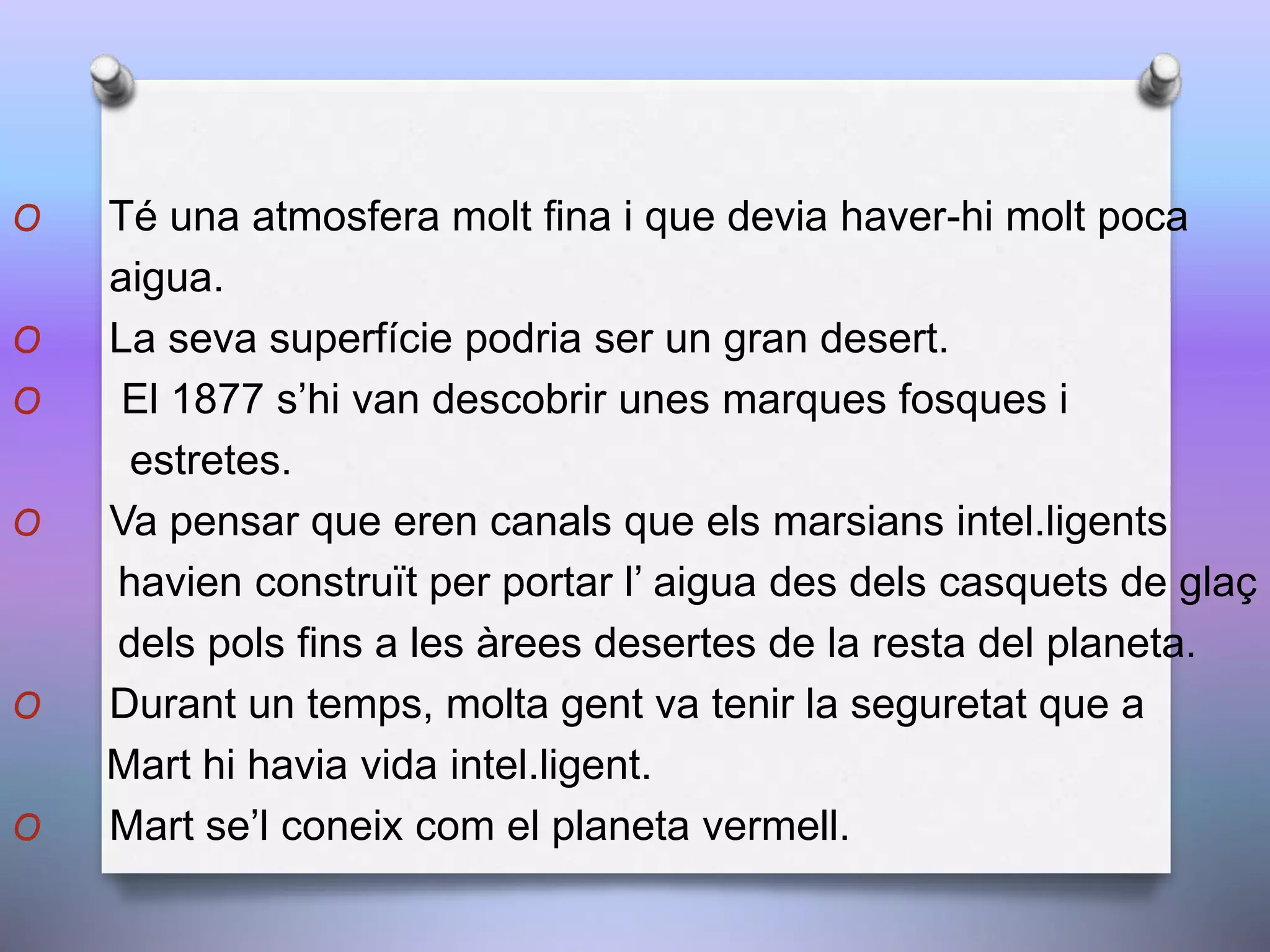 O Té una atmosfera molt fina i que devia haver-hi molt poca
aigua.
O La seva superfície podria ser un gran desert.
O El 1877 s’hi van descobrir unes marques fosques i
estretes.
O Va pensar que eren canals que els marsians intel.ligents
havien construït per portar l’ aigua des dels casquets de glaç
dels pols fins a les àrees desertes de la resta del planeta.
O Durant un temps, molta gent va tenir la seguretat que a
Mart hi havia vida intel.ligent.
O Mart se’l coneix com el planeta vermell.
 
