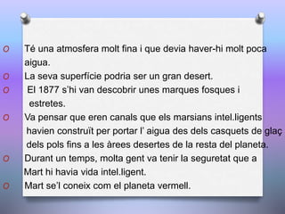 O Té una atmosfera molt fina i que devia haver-hi molt poca
aigua.
O La seva superfície podria ser un gran desert.
O El 1877 s’hi van descobrir unes marques fosques i
estretes.
O Va pensar que eren canals que els marsians intel.ligents
havien construït per portar l’ aigua des dels casquets de glaç
dels pols fins a les àrees desertes de la resta del planeta.
O Durant un temps, molta gent va tenir la seguretat que a
Mart hi havia vida intel.ligent.
O Mart se’l coneix com el planeta vermell.
 