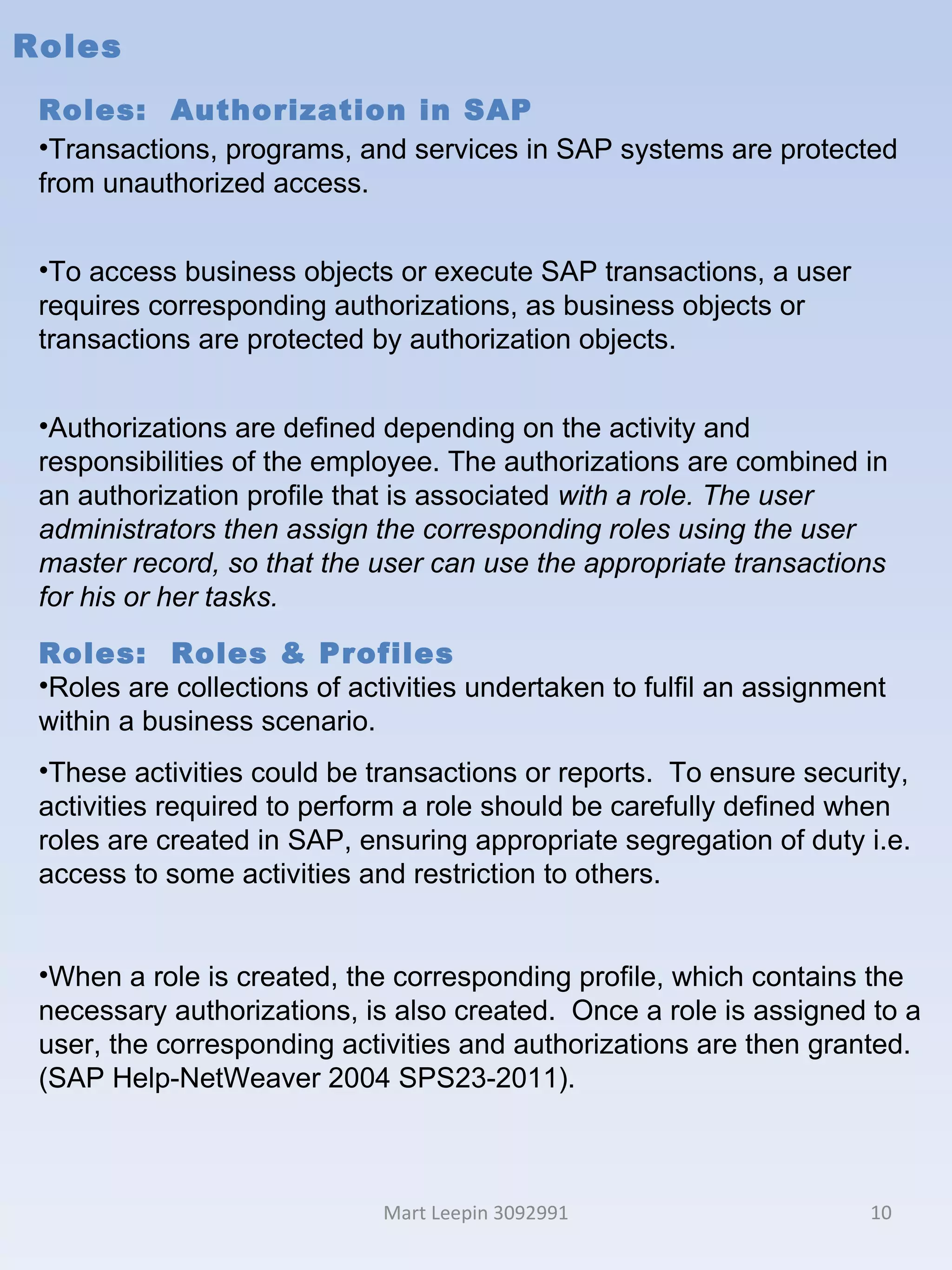 Roles Mart Leepin 3092991 Roles:  Authorization in SAP Transactions, programs, and services in SAP systems are protected from unauthorized access.  To access business objects or execute SAP transactions, a user requires corresponding authorizations, as business objects or transactions are protected by authorization objects. Authorizations are defined depending on the activity and responsibilities of the employee. The authorizations are combined in an authorization profile that is associated  with a role. The user administrators then assign the corresponding roles using the user master record, so that the user can use the appropriate transactions for his or her tasks. Roles:  Roles & Profiles Roles are collections of activities undertaken to fulfil an assignment within a business scenario.  These activities could be transactions or reports.  To ensure security, activities required to perform a role should be carefully defined when roles are created in SAP, ensuring appropriate segregation of duty i.e. access to some activities and restriction to others.  When a role is created, the corresponding profile, which contains the necessary authorizations, is also created.  Once a role is assigned to a user, the corresponding activities and authorizations are then granted. (SAP Help-NetWeaver 2004 SPS23-2011). 