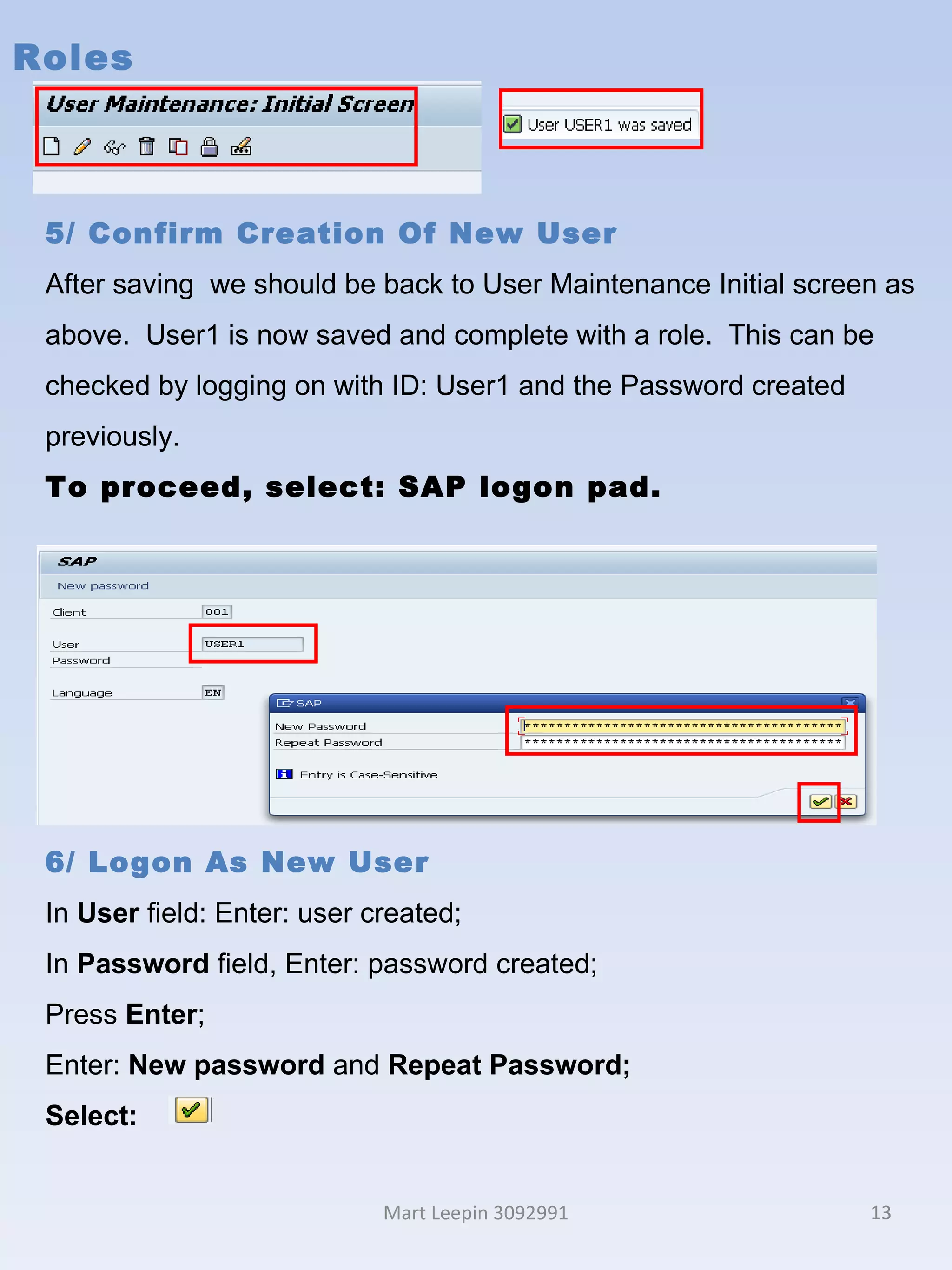 Roles Mart Leepin 3092991 5/ Confirm Creation Of New User After saving  we should be back to User Maintenance Initial screen as above.  User1 is now saved and complete with a role.  This can be checked by logging on with ID: User1 and the Password created previously.  To proceed, select: SAP logon pad. 5/ Roles After saving  we should be 6/ Logon As New User In  User  field: Enter: user created; In  Password  field, Enter: password created; Press  Enter ; Enter:  New password  and  Repeat Password; Select:  