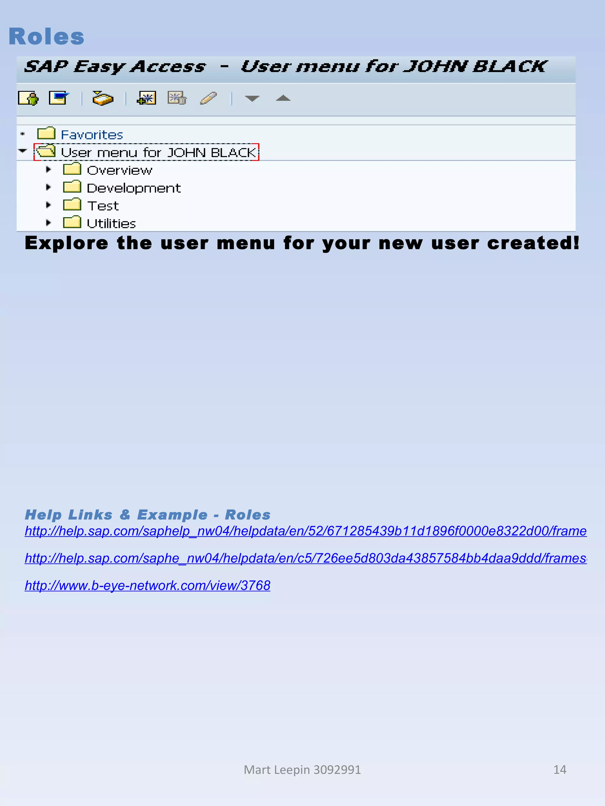 Roles Mart Leepin 3092991 Explore the user menu for your new user created! Help Links & Example - Roles http://help.sap.com/saphelp_nw04/helpdata/en/52/671285439b11d1896f0000e8322d00/frameset.htm http://help.sap.com/saphe_nw04/helpdata/en/c5/726ee5d803da43857584bb4daa9ddd/frameset.htm http://www.b-eye-network.com/view/3768 