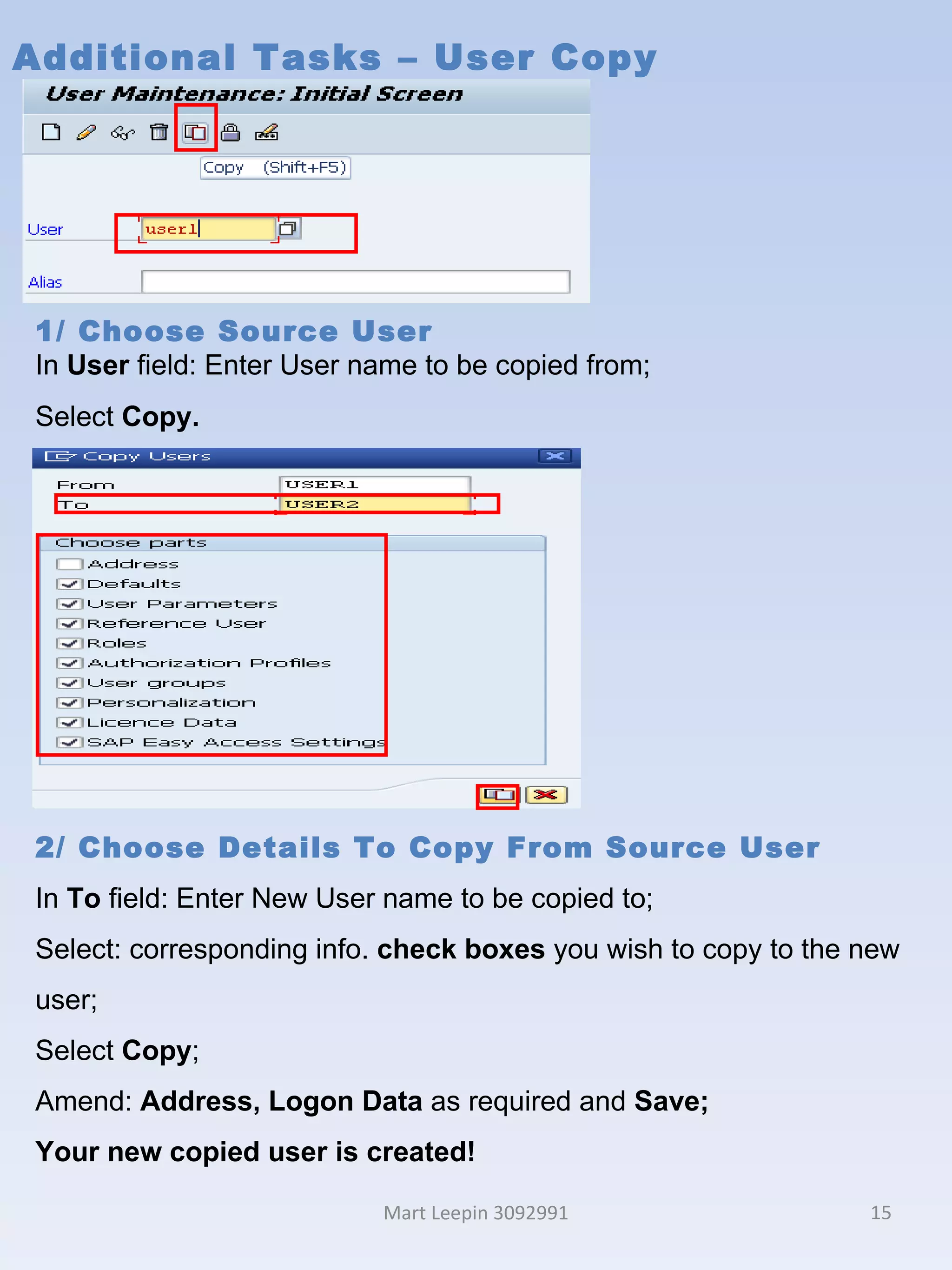Additional Tasks – User Copy Mart Leepin 3092991 1/ Choose Source User In  User  field: Enter User name to be copied from; Select  Copy. 2/ Choose Details To Copy From Source User In  To  field: Enter New User name to be copied to; Select: corresponding info.  check boxes  you wish to copy to the new user; Select  Copy ; Amend:  Address, Logon Data  as required and  Save; Your new copied user is created! 