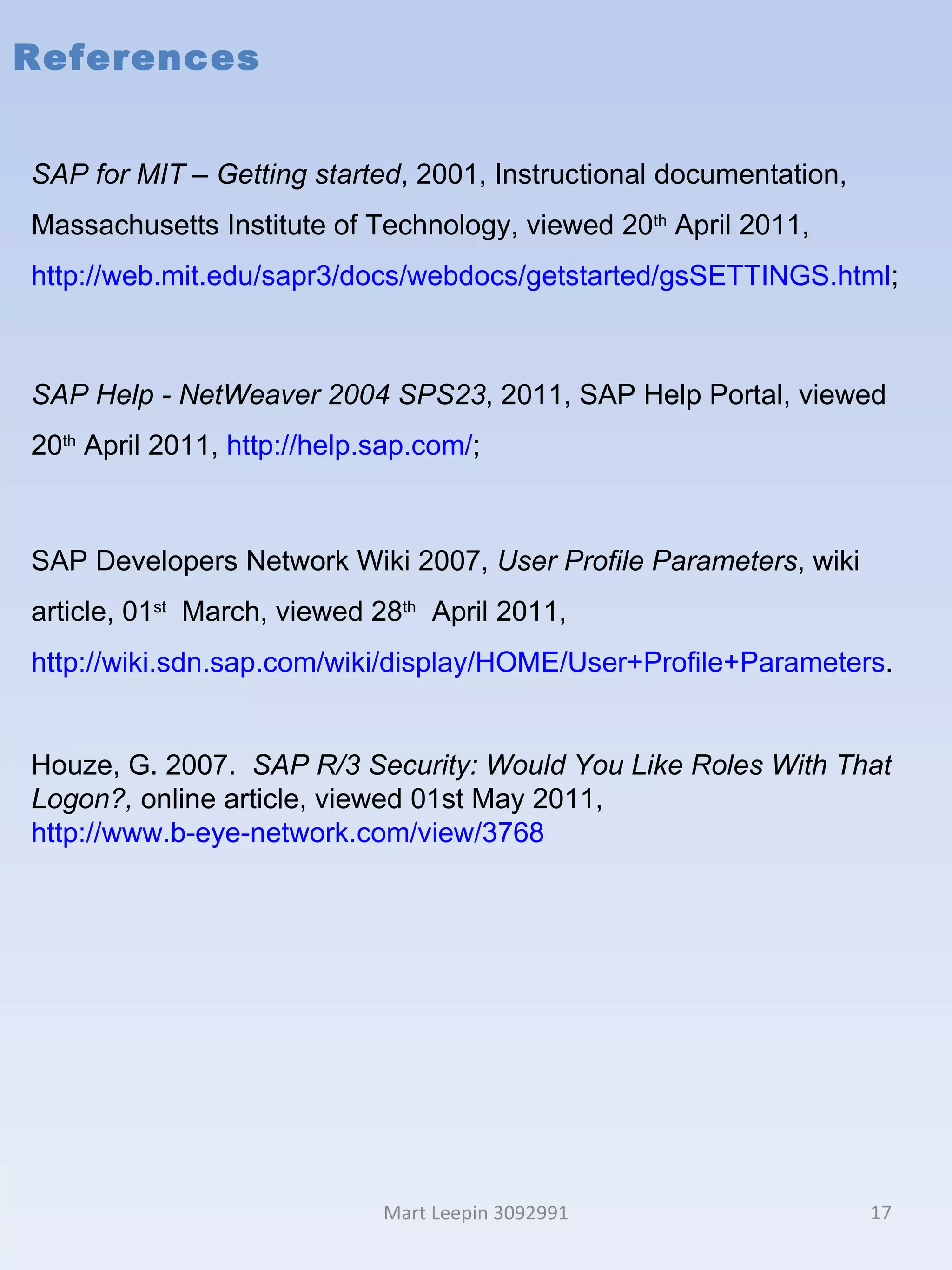 References Mart Leepin 3092991 SAP for MIT – Getting started , 2001, Instructional documentation, Massachusetts Institute of Technology, viewed 20 th  April 2011,  http://web.mit.edu/sapr3/docs/webdocs/getstarted/gsSETTINGS.html ; SAP Help - NetWeaver 2004  SPS23 , 2011, SAP Help Portal, viewed 20 th  April 2011,  http://help.sap.com/ ; SAP Developers Network Wiki 2007,  User Profile Parameters , wiki article, 01 st   March, viewed 28 th   April 2011,  http://wiki.sdn.sap.com/wiki/display/HOME/User+Profile+Parameters . Houze, G. 2007.  SAP R/3 Security: Would You Like Roles With That Logon?,  online article, viewed 01st May 2011,  http://www.b-eye-network.com/view/3768 