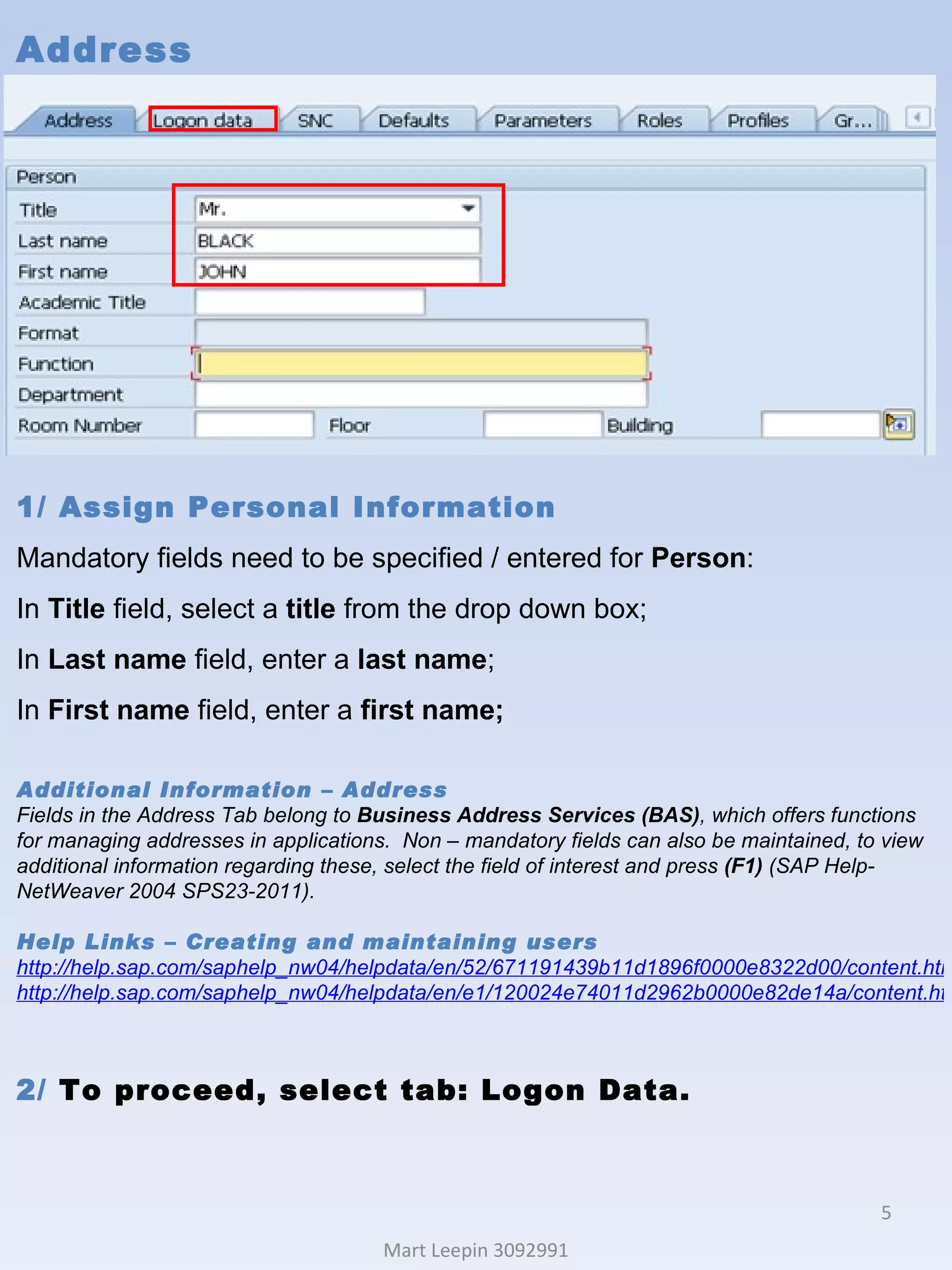 Address Mart Leepin 3092991 1/ Assign Personal Information Mandatory fields need to be specified / entered for  Person : In  Title  field, select a  title  from the drop down box; In  Last name  field, enter a  last name ; In  First name  field, enter a  first name; Additional Information – Address Fields in the Address Tab belong to  Business Address Services (BAS) , which offers functions for managing addresses in applications.  Non – mandatory fields can also be maintained, to view additional information regarding these, select the field of interest and press  (F1)  (SAP Help-NetWeaver 2004 SPS23-2011). Help Links  – Creating and maintaining users http://help.sap.com/saphelp_nw04/helpdata/en/52/671191439b11d1896f0000e8322d00/content.htm http://help.sap.com/saphelp_nw04/helpdata/en/e1/120024e74011d2962b0000e82de14a/content.htm 2/  To proceed, select tab: Logon Data. 
