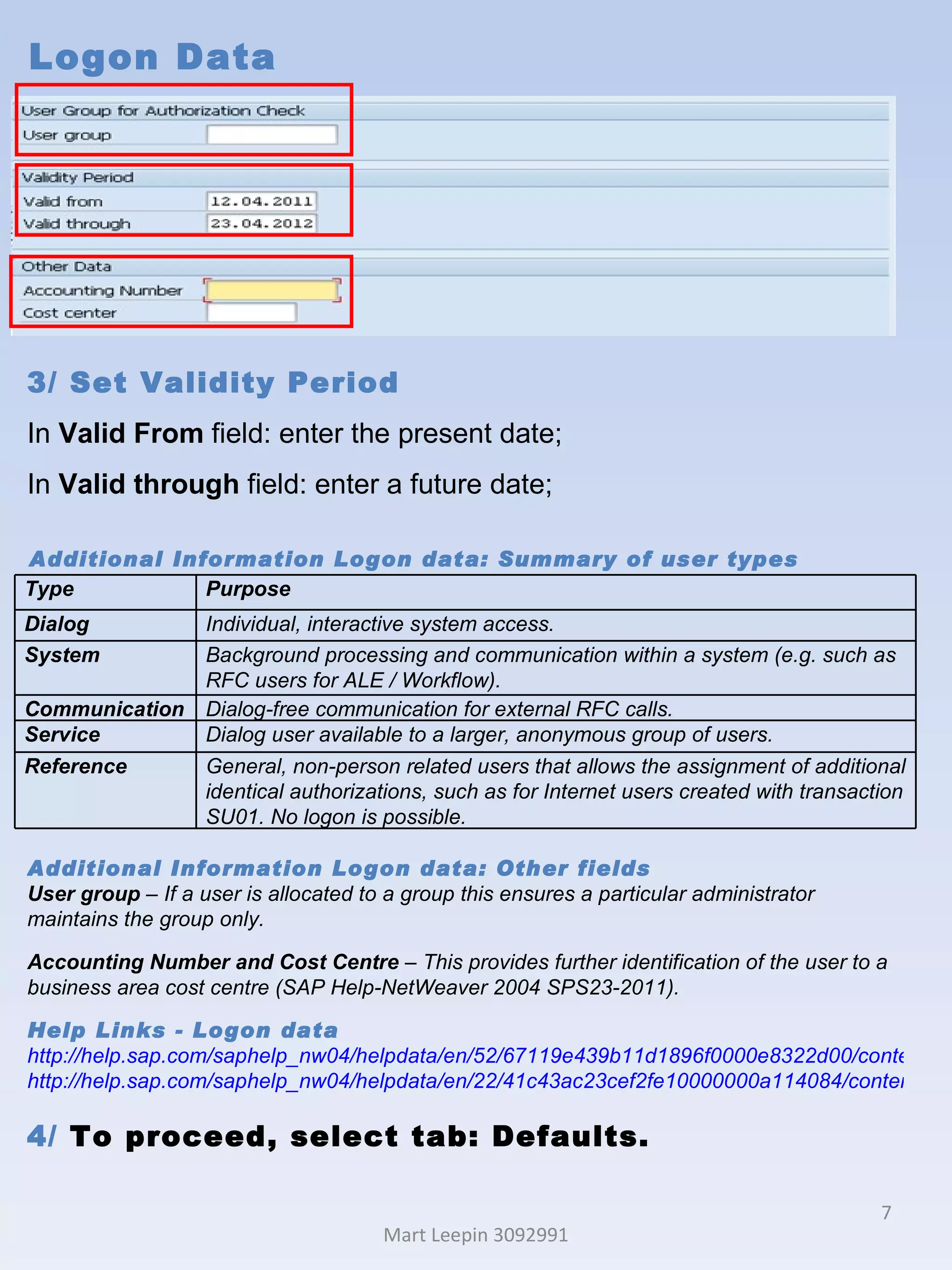 Logon Data Mart Leepin 3092991 3/ Set Validity Period  In  Valid From  field: enter the present date; In  Valid through  field: enter a future date; Additional Information Logon data: Summary of user types  Additional Information Logon data: Other fields User group  – If a user is allocated to a group this ensures a particular administrator maintains the group only.  Accounting Number and Cost Centre  – This provides further identification of the user to a business area cost centre (SAP Help-NetWeaver 2004 SPS23-2011). Help Links -  Logon data http://help.sap.com/saphelp_nw04/helpdata/en/52/67119e439b11d1896f0000e8322d00/content.htm http://help.sap.com/saphelp_nw04/helpdata/en/22/41c43ac23cef2fe10000000a114084/content.htm 4/  To proceed, select tab: Defaults.  Type Purpose Dialog Individual, interactive system access. System Background processing and communication within a system (e.g. such as RFC users for ALE / Workflow). Communication Dialog-free communication for external RFC calls. Service Dialog user available to a larger, anonymous group of users. Reference General, non-person related users that allows the assignment of additional identical authorizations, such as for Internet users created with transaction SU01. No logon is possible. 