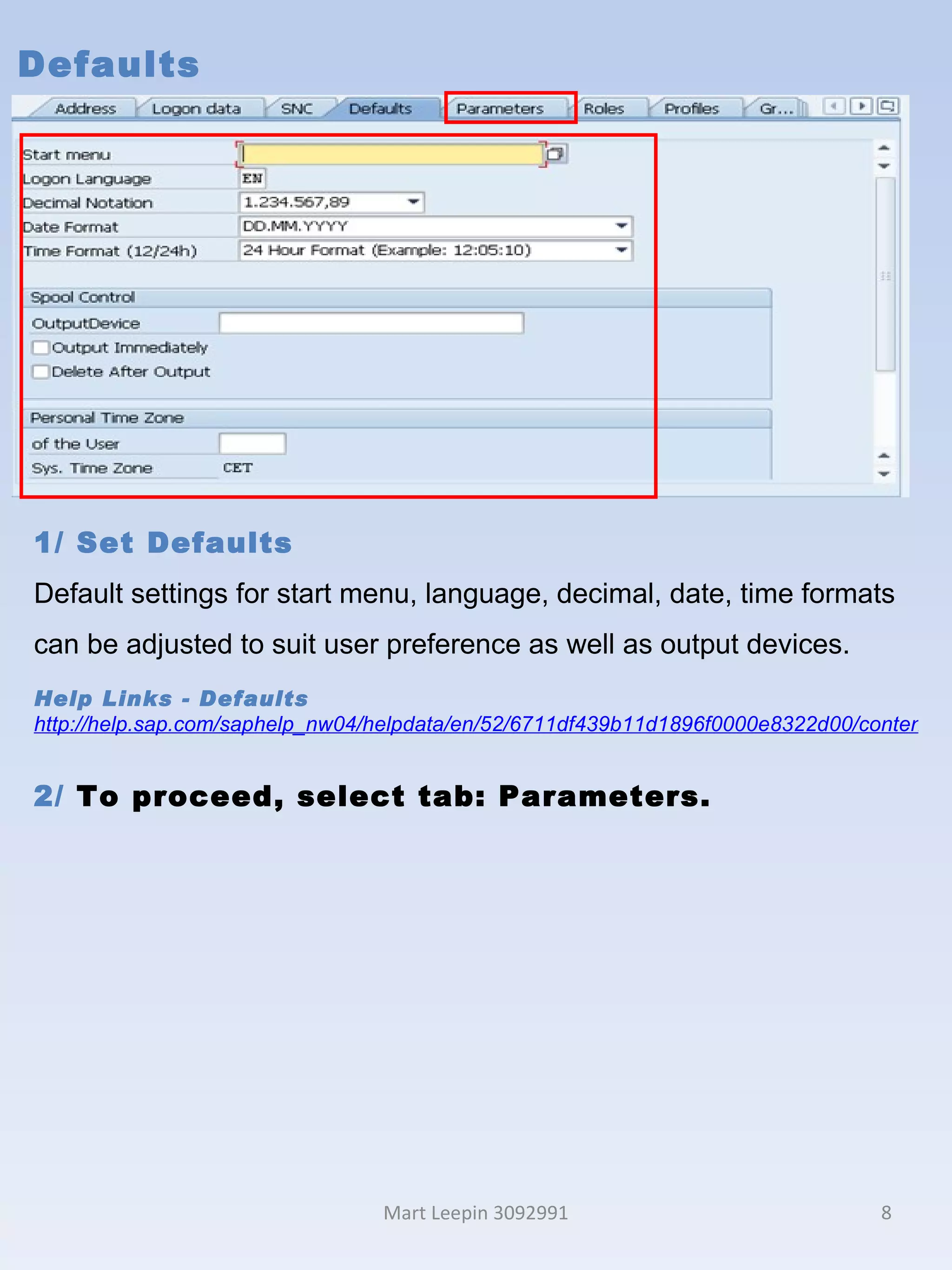 Defaults Mart Leepin 3092991 1/ Set Defaults Default settings for start menu, language, decimal, date, time formats can be adjusted to suit user preference as well as output devices. Help Links -  Defaults http://help.sap.com/saphelp_nw04/helpdata/en/52/6711df439b11d1896f0000e8322d00/content.htm 2/  To proceed, select tab: Parameters. 