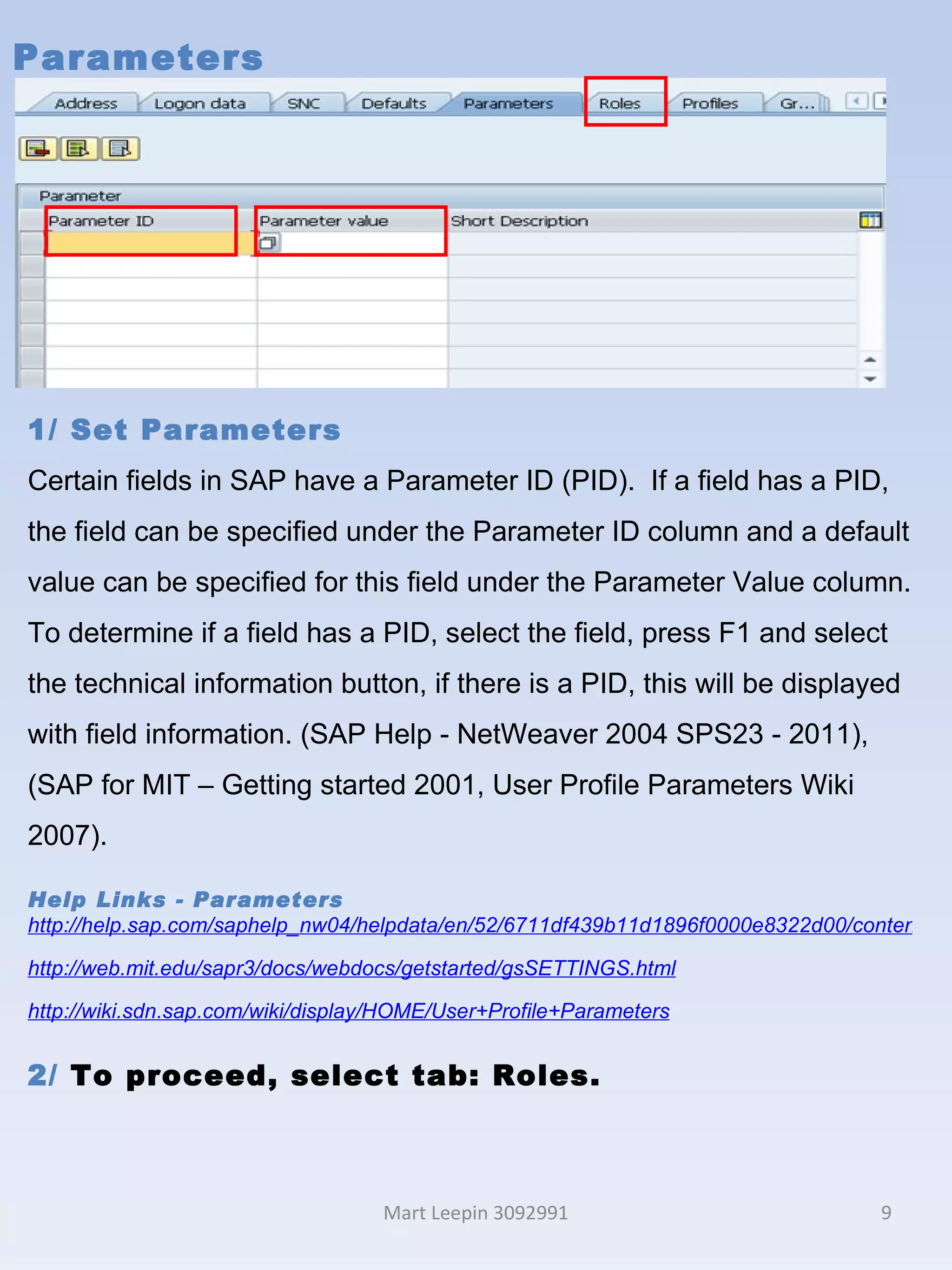 Parameters Mart Leepin 3092991 1/ Set Parameters Certain fields in SAP have a Parameter ID (PID).  If a field has a PID, the field can be specified under the Parameter ID column and a default value can be specified for this field under the Parameter Value column. To determine if a field has a PID, select the field, press F1 and select the technical information button, if there is a PID, this will be displayed with field information. (SAP Help - NetWeaver 2004 SPS23 - 2011),  (SAP for MIT – Getting started 2001, User Profile Parameters Wiki 2007). Help Links - Parameters http://help.sap.com/saphelp_nw04/helpdata/en/52/6711df439b11d1896f0000e8322d00/content.htm http://web.mit.edu/sapr3/docs/webdocs/getstarted/gsSETTINGS.html http://wiki.sdn.sap.com/wiki/display/HOME/User+Profile+Parameters 2/  To proceed, select tab: Roles. 