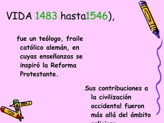 VIDA  1483  hasta 1546 ),  fue un teólogo, fraile católico alemán, en cuyas enseñanzas se inspiró la Reforma Protestante.  Sus contribuciones a la civilización occidental fueron más allá del ámbito religioso,   