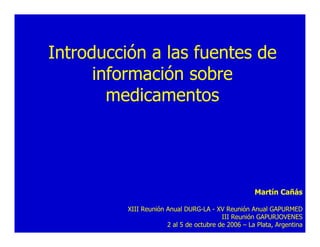 Introducción a las fuentes de
      información sobre
        medicamentos




                                                     Martín Cañás

          XIII Reunión Anual DURG-LA - XV Reunión Anual GAPURMED
                                          III Reunión GAPURJOVENES
                       2 al 5 de octubre de 2006 – La Plata, Argentina
 