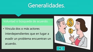 Generalidades.
Voluntad o búsqueda de acuerdo.
• Vincula dos o más actores
interdependientes que en lugar a
evadir un problema encuentran un
acuerdo.
 
