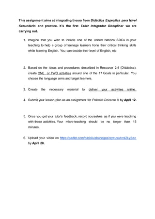This assignment aims at integrating theory from Didáctica Específica para Nivel
Secundario and practice. It´s the first Taller Integrador Disciplinar we are
carrying out.
1. Imagine that you wish to include one of the United Nations SDGs in your
teaching to help a group of teenage learners hone their critical thinking skills
while learning English. You can decide their level of English, etc
2. Based on the ideas and procedures described in Resource 2.4 (Didáctica),
create ONE or TWO activities around one of the 17 Goals in particular. You
choose the language aims and target learners.
3. Create the necessary material to deliver your activities online.
4. Submit your lesson plan as an assignment for Práctica Docente III by April 12.
5. Once you get your tutor's feedback, record yourselves as if you were teaching
with those activities. Your micro-teaching should be no longer than 15
minutes.
6. Upload your video on https://padlet.com/darioluisbanegas/ngwuwvivra2ky2eo
by April 20.
 