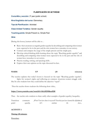 PLANIFICACIÓN DE ACTIVIDAD
Curso/Año y sección: 3º year (public school)
Nivel lingüístico del curso: Elementary
Tipo de Planificación: Actividad
Clase Unidad Temática: Gender equality
Teaching points: Simple Present vs. Simple Past
Aims:
During this lesson, learners will be able to…
● Raise their awarenessasregards gender equalitybydescribingand comparing whatwomen
were expected to be in the past and the role women have nowadays in our society.
● Contrast and compare the usage of the simple present and the simple past.
● Develop critical thinking skills learning about the topic “Reaching gender equality” and
describing and comparing what women were expected to be in the past and the role of
women have nowadays in our society.
● Practise reading, writing, and speaking skills. .
● Express their own opinion on the topic discussed in class.
WARM- UP (10 minutes)
The teacher explains that today's lesson is focused on the topic “Reaching gender equality”,
fights for women’s rights and reflecting on common situations women struggle with.
She/he asks students how they could define the adjective “equal”.
Then the teacher shows students the following short video,
https://www.youtube.com/watch?v=hLr2GNRnmXM
Then the teacher asks students to share orally other examples of gender equality/inequality.
Transition comment: ¡Wow! You have done it very well! Now that you have learned the definition of
gender equality, let's continue the class...
ACTIVITY 1
Timing: 20 minutes
Procedure:
 