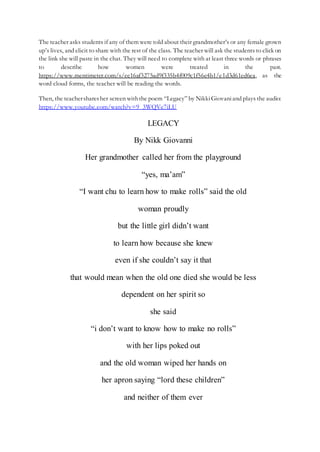 The teacher asks students if any of them were told about their grandmother’s or any female grown
up’s lives, and elicit to share with the rest of the class. The teacher will ask the students to click on
the link she will paste in the chat. They will need to complete with at least three words or phrases
to describe how women were treated in the past.
https://www.mentimeter.com/s/ee16af3275ad9f335b4f009c1f56e4b1/e1d3d61ed6ea, as the
word cloud forms, the teacher will be reading the words.
Then, the teachersharesher screen withthe poem “Legacy” by NikkiGiovaniand plays the audio:
https://www.youtube.com/watch?v=9_3WQVe7iLU
LEGACY
By Nikk Giovanni
Her grandmother called her from the playground
“yes, ma’am”
“I want chu to learn how to make rolls” said the old
woman proudly
but the little girl didn’t want
to learn how because she knew
even if she couldn’t say it that
that would mean when the old one died she would be less
dependent on her spirit so
she said
“i don’t want to know how to make no rolls”
with her lips poked out
and the old woman wiped her hands on
her apron saying “lord these children”
and neither of them ever
 