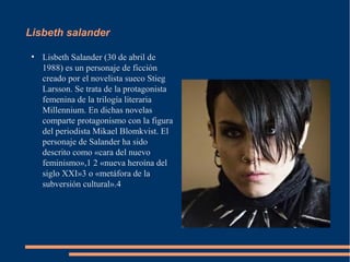 Lisbeth salander

 ●
     Lisbeth Salander (30 de abril de
     1988) es un personaje de ficción
     creado por el novelista sueco Stieg
     Larsson. Se trata de la protagonista
     femenina de la trilogía literaria
     Millennium. En dichas novelas
     comparte protagonismo con la figura
     del periodista Mikael Blomkvist. El
     personaje de Salander ha sido
     descrito como «cara del nuevo
     feminismo»,1 2 «nueva heroína del
     siglo XXI»3 o «metáfora de la
     subversión cultural».4
 