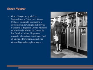 Grace Hooper

●
    Grace Hooper se graduó en
    Matemáticas y Física en el Vassar
    College. Completó su maestría y
    doctorado en la Universidad de Yale
    y durante la Segunda Guerra Mundial
    se alistó en la Marina de Guerra de
    los Estados Unidos, llegando a
    ascender al grado de Almirante. Creó
    el lenguaje Flowmatic, con el cual
    desarrolló muchas aplicaciones. .
 