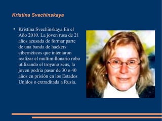 Kristina Svechinskaya

●
    Kristina Svechinskaya En el
    Año 2010. La joven rusa de 21
    años acusada de formar parte
    de una banda de hackers
    cibernéticos que intentaron
    realizar el multimillonario robo
    utilizando el troyano zeus, la
    joven podria pasar de 30 o 40
    años en prisión en los Estados
    Unidos o extraditada a Rusia.
 
