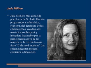 Jude Milhon

●
    Jude Milhon: Más conocida
    por el nick de St. Jude. Hacker,
    programadora informática,
    escritora, fiel defensora de los
    ciberderechos, creadora del
    movimiento ciberpunk y
    luchadora incansable por la
    participación activa de las
    mujeres en la red. Su famosa
    frase "Girls need modems" (las
    chican necesitan módem)
    comienza la liberación.
 