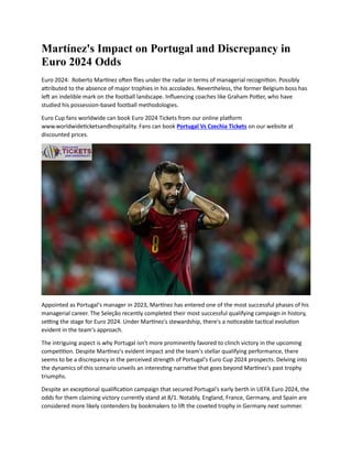 Martínez's Impact on Portugal and Discrepancy in
Euro 2024 Odds
Euro 2024: Roberto Martínez often flies under the radar in terms of managerial recognition. Possibly
attributed to the absence of major trophies in his accolades. Nevertheless, the former Belgium boss has
left an indelible mark on the football landscape. Influencing coaches like Graham Potter, who have
studied his possession-based football methodologies.
Euro Cup fans worldwide can book Euro 2024 Tickets from our online platform
www.worldwideticketsandhospitality. Fans can book Portugal Vs Czechia Tickets on our website at
discounted prices.
Appointed as Portugal's manager in 2023, Martínez has entered one of the most successful phases of his
managerial career. The Seleção recently completed their most successful qualifying campaign in history,
setting the stage for Euro 2024. Under Martínez's stewardship, there's a noticeable tactical evolution
evident in the team's approach.
The intriguing aspect is why Portugal isn't more prominently favored to clinch victory in the upcoming
competition. Despite Martínez's evident impact and the team's stellar qualifying performance, there
seems to be a discrepancy in the perceived strength of Portugal's Euro Cup 2024 prospects. Delving into
the dynamics of this scenario unveils an interesting narrative that goes beyond Martínez's past trophy
triumphs.
Despite an exceptional qualification campaign that secured Portugal's early berth in UEFA Euro 2024, the
odds for them claiming victory currently stand at 8/1. Notably, England, France, Germany, and Spain are
considered more likely contenders by bookmakers to lift the coveted trophy in Germany next summer.
 