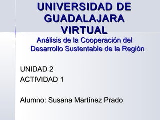 UNIVERSIDAD DE
     GUADALAJARA
        VIRTUAL
   Análisis de la Cooperación del
  Desarrollo Sustentable de la Región

UNIDAD 2
ACTIVIDAD 1

Alumno: Susana Martínez Prado
 