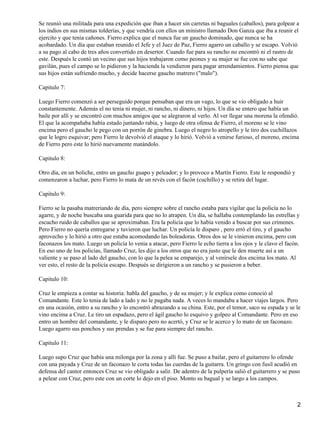 Se reunió una militada para una expedición que iban a hacer sin carretas ni baguales (caballos), para golpear a
los indios en sus mismas tolderías, y que vendría con ellos un ministro llamado Don Ganza que iba a reunir el
ejercito y que tenia cañones. Fierro explica que el nunca fue un gaucho dominado, que nunca se ha
acobardado. Un día que estaban reunido el Jefe y el Juez de Paz, Fierro agarro un caballo y se escapo. Volvió
a su pago al cabo de tres años convertido en desertor. Cuando fue para su rancho no encontró ni el rastro de
este. Después le contó un vecino que sus hijos trabajaron como peones y su mujer se fue con no sabe que
gavilán, pues el campo se lo pidieron y la hacienda la vendieron para pagar arrendamientos. Fierro piensa que
sus hijos están sufriendo mucho, y decide hacerse gaucho matrero ("malo").
Capitulo 7:
Luego Fierro comenzó a ser perseguido porque pensaban que era un vago, lo que se vio obligado a huir
constantemente. Además el no tenia ni mujer, ni rancho, ni dinero, ni hijos. Un día se entero que había un
baile por allí y se encontró con muchos amigos que se alegraron al verlo. Al ver llegar una morena la ofendió.
El que la acompañaba había estado juntando rabia, y luego de otra ofensa de Fierro, el moreno se le vino
encima pero el gaucho le pego con un porrón de ginebra. Luego el negro lo atropello y le tiro dos cuchillazos
que le logro esquivar; pero Fierro le devolvió el ataque y lo hirió. Volvió a venirse furioso, el moreno, encima
de Fierro pero este lo hirió nuevamente matándolo.
Capitulo 8:
Otro día, en un boliche, entro un gaucho guapo y peleador; y lo provoco a Martín Fierro. Este le respondió y
comenzaron a luchar, pero Fierro lo mata de un revés con el facón (cuchillo) y se retira del lugar.
Capitulo 9:
Fierro se la pasaba matreriando de día, pero siempre sobre el rancho estaba para vigilar que la policía no lo
agarre, y de noche buscaba una guarida para que no lo atrapen. Un día, se hallaba contemplando las estrellas y
escucho ruido de caballos que se aproximaban. Era la policía que lo había venido a buscar por sus crímenes.
Pero Fierro no quería entregarse y tuvieron que luchar. Un policía le disparo , pero erró el tiro, y el gaucho
aprovecho y lo hirió a otro que estaba acomodando las boleadoras. Otros dos se le vinieron encima, pero con
faconazos los mato. Luego un policía lo venia a atacar, pero Fierro le echo tierra a los ojos y le clavo el facón.
En eso uno de los policías, llamado Cruz, les dijo a los otros que no era justo que le den muerte así a un
valiente y se paso al lado del gaucho, con lo que la pelea se emparejo, y al venírsele dos encima los mato. Al
ver esto, el resto de la policía escapo. Después se dirigieron a un rancho y se pusieron a beber.
Capitulo 10:
Cruz le empieza a contar su historia: habla del gaucho, y de su mujer; y le explica como conoció al
Comandante. Este lo tenia de lado a lado y no le pagaba nada. A veces lo mandaba a hacer viajes largos. Pero
en una ocasión, entro a su rancho y lo encontró abrazando a su china. Este, por el temor, saco su espada y se le
vino encima a Cruz. Le tiro un espadazo, pero el ágil gaucho lo esquivo y golpeo al Comandante. Pero en eso
entro un hombre del comandante, y le disparo pero no acertó, y Cruz se le acerco y lo mato de un faconazo.
Luego agarro sus ponchos y sus prendas y se fue para siempre del rancho.
Capitulo 11:
Luego supo Cruz que había una milonga por la zona y allí fue. Se puso a bailar, pero el guitarrero lo ofende
con una payada y Cruz de un faconazo le corta todas las cuerdas de la guitarra. Un gringo con fusil acudió en
defensa del cantor entonces Cruz se vio obligado a salir. De adentro de la pulpería salió el guitarrero y se puso
a pelear con Cruz, pero este con un corte lo dejo en el piso. Monto su bagual y se largo a los campos.
2
 
