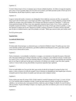 Capitulo 12:
Un día lo llamo el juez a Cruz y le propuso que se hiciera soldado de policía. Así obtuvo el cargo de sargento,
pero como a el no le gustaba andar con el revolver en la cintura y por haber prestado ayuda a Fierro que no lo
iba abandonar, decide dejar la policía y seguir como matrero.
Capitulo 13:
Luego se retiran del rancho y mientras van cabalgando, Fierro alaba las creaciones de Dios, en especial la
mayor que le dio al hombre que es una lengua que habla. Luego deciden ir a tierras indígenas, al lugar donde
estaban los caciques, pues estos trataban a los cristianos que iban por su gusto de "hermanos". Y hacia esas
tierras partieron porque allí iban a tener mas seguridad y pasarían menos males. Cruz y Fierro, arriando su
trompilla cruzaron la frontera. Y cuando la habían pasado Cruz le dijo a Fierro que mirara su pueblo, y a este
dos lagrimas le rodaron por la cara. Siguieron su rumbo y entraron al desierto. El relator concluye diciendo
que no sabe si se habrán muerto y que el ha relatado a su modo: "Males que conocen todos, pero naides canto"
Fin de la primera parte.
Segunda Parte
La vuelta de Martín Fierro
Capitulo 1:
El relator pide silencio porque va a demostrar que a su historia le faltaba lo mejor. El explica que uno viene
como dormido cuando vuelve del desierto, que había recibido la facultad para el canto y que tanto el pobre
como el rico le han de dar la razón.
Capitulo 2:
Fierro, tristemente, va recordando a su familia y a su pago, y en ocasiones se tira entre los yuyos a llorar por
ellos. Recuerda también que se dirige al desierto con Cruz, y llegaron a unos toldos de salvajes. Cuando estos
los vieron a Cruz y a Fierro se armo un tremendo alboroto y los rodearon. Los gauchos pensaron que morirían,
pero en eso llego un indio que les dijo que su salvación se la debían a un cacique, y que ellos iban a quedar
cautivos. Como el indio era muy desconfiado, los pusieron separados bajo vigilancia.
Capitulo 3:
Fierro no pudo hablar con Cruz por dos años, pues recién al cabo de ese tiempo el cacique los dejo vivir
juntos, y estos se fueron a la orilla de un pajal. Como el alimento no abundaba por mas empeño que se hiciera,
semejante ejercicio hacia diestro al cazador, que tenia que comer cualquier animal.
Capitulo 4:
Fierro explica que antes de aclarar el día, el indio empieza a aturdir la pampa con su rugir, y a veces, sin que
el y Cruz sintieran nada se largaban a invadir. Cuenta que para realizar el malón, se procuran los mejores
caballos y van con lanza sola, varios pares de bolas y nada mas, para no fatigar al caballo. Es cruel el indio y
odia al cristiano. El peso del trabajo lo dejan a sus mujeres, pues ellos son ladrones, pero viven en miseria que
causa horror.
Capitulo 5:
3
 