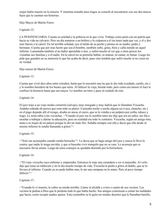 mujer había muerto en la miseria. Y mientras tomaba unos tragos se consoló al encontrarse con sus dos únicos
hijos que le cuentan sus historias.
Hijo Mayor de Martín Fierro
Capitulo 12:
LA PENITENCIARIA: Cuenta su soledad y la pobreza en la que vivía. Trabajo como peón con un patrón que
hacia su vida un calvario. Pero un día mataron a un bollero y lo culparon a el sin tener nada que ver, y el y dos
mas fueron a la cárcel. En tal terrible soledad, oye el latido de su pecho y piensa en su madre, padre y
hermano. Cuenta que por mas fuerte que sea el hombre, también sufre, gime, llora y calla metido en aquel
infierno. Lamentaba también el no haber aprendido a leer, y sufrió mucho al ver que a otros presos los
visitaban sus familias y a el nadie. En la cárcel no se permitía hablar, ni matear, ni cantar, ni fumar. Luego les
pide que guarden en su memoria lo que les acaba de decir, pues sino tendrán que sufrir mucho si no creen en
su verdad.
Hijo menor de Martín Fierro
Capitulo 13:
Cuenta que vivió diez años entre extraños, hasta que lo encontró una tía que le dio todo (cuidado, cariño, etc.)
y lo nombro heredero de los bienes que tenia. Al fallecer la vieja, heredo todo, pero como era menor el Juez le
confisco la herencia hasta que sea mayor. Le nombro un tutor y paso al cuidado de este.
Capitulo 14:
El juez trajo a un viejo medio cimarrón (salvaje), muy renegado y muy ladrón que lo llamaban Vizcacha.
Andaba rodeado de perros que eran todo su placer. Carneaba noche a noche alguna res (vaca, chancho, etc.)
en el pago dejando allí el rezago, alzaba en ancas el cuero, que se lo vendía a un pulpero por yerba, tabaco y
trago. Le tenia rabia a las vizcachas. −"Cuando el juez me lo nombro tutor me dijo que era un señor, me iba a
enseñar a trabajar y darme la educación, pero en realidad era todo lo contrario. Vizcacha, según un amigo mío,
mato a su mujer de un palazo porque le dio un mate frío. Soñaba siempre con ella y decía que ella desde el
mismo infierno lo estaba llamando a gritos."−
Capitulo 15:
−"Solo me aconsejaba cuando estaba borracho."− Le decía que se haga amigo del juez y nunca le lleve la
contra; que nadie le tenga envidia; y que si buscaba vivir tranquilo que no se case. Le aconseja que es
necesario llevar armas. Luego de estos consejos se quedaba dormido por la borrachera.
Capitulo 16:
−"El viejo vizcacha cayo enfermo y empeoraba. Entonces le traje una curandera a ver si mejoraba. Al verlo
dijo que tenia un tubérculo y no le dio mucho tiempo de vida. Vizcacha le pedía a gritos al diablo, que se lo
llevara al infierno. Cuando ya no pudo hablar mas, le ate una campana en la mano. Pero al poco tiempo
falleció."−
Capitulo 17:
−"Cuando lo vi muerto, le cobre un miedo terrible. Llame al alcalde y a tres o cuatro de sus vecinos. Los
vecinos le pedían a Dios que le perdone todo lo que había hecho. Sus amigos comienzan a contar las maldades
que hacia, como escupir asados ajenos. Esta costumbre se la quito un mulato desertor que le llamaban barullo,
5
 