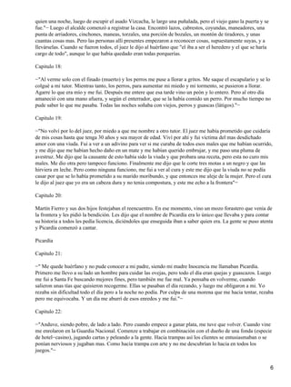 quien una noche, luego de escupir el asado Vizcacha, le largo una puñalada, pero el viejo gano la puerta y se
fue."− Luego el alcalde comenzó a registrar la casa. Encontró lazos, cabrestos, coyundas, maneadores, una
punta de arriadores, cinchones, maneas, torzales, una porción de bozales, un montón de tiradores, y unas
cuantas cosas mas. Pero las personas allí presentes empezaron a reconocer cosas, supuestamente suyas, y a
llevárselas. Cuando se fueron todos, el juez le dijo al huérfano que "el iba a ser el heredero y el que se haría
cargo de todo", aunque lo que había quedado eran todas porquerías.
Capitulo 18:
−"Al verme solo con el finado (muerto) y los perros me puse a llorar a gritos. Me saque el escapulario y se lo
colgué a mi tutor. Mientras tanto, los perros, para aumentar mi miedo y mi tormento, se pusieron a llorar.
Agarre lo que era mío y me fui. Después me entere que esa tarde vino un peón y lo entero. Pero al otro día
amaneció con una mano afuera, y según el enterrador, que se la había comido un perro. Por mucho tiempo no
pude saber lo que me pasaba. Todas las noches soñaba con viejos, perros y guascas (látigos)."−
Capitulo 19:
−"No volví por lo del juez, por miedo a que me nombre a otro tutor. El juez me había prometido que cuidaría
de mis cosas hasta que tenga 30 años y sea mayor de edad. Viví por ahí y fui víctima del mas desdichado
amor con una viuda. Fui a ver a un adivino para ver si me curaba de todos esos males que me habían ocurrido,
y me dijo que me habían hecho daño en un mate y me habían querido embrujar, y me paso una pluma de
avestruz. Me dijo que la causante de esto había sido la viuda y que probara una receta, pero esta no curo mis
males. Me dio otra pero tampoco funciono. Finalmente me dijo que le corte tres motas a un negro y que las
hirviera en leche. Pero como ninguna funciono, me fui a ver al cura y este me dijo que la viuda no se podía
casar por que se lo había prometido a su marido moribundo, y que entonces me aleje de la mujer. Pero el cura
le dijo al juez que yo era un cabeza dura y no tenia compostura, y este me echo a la frontera"−
Capitulo 20:
Martín Fierro y sus dos hijos festejaban el reencuentro. En ese momento, vino un mozo forastero que venia de
la frontera y les pidió la bendición. Les dijo que el nombre de Picardía era lo único que llevaba y para contar
su historia a todos les pedía licencia, diciéndoles que enseguida iban a saber quien era. La gente se puso atenta
y Picardía comenzó a cantar.
Picardía
Capitulo 21:
−" Me quede huérfano y no pude conocer a mi padre, siendo mi madre Inocencia me llamaban Picardía.
Primero me llevo a su lado un hombre para cuidar las ovejas, pero todo el día eran quejas y guascazos. Luego
me fui a Santa Fe buscando mejores fines, pero también me fue mal. Ya pensaba en volverme, cuando
salieron unas tías que quisieron recogerme. Ellas se pasaban el día rezando, y luego me obligaron a mi. Yo
rezaba sin dificultad todo el día pero a la noche no podía. Por culpa de una morena que me hacia tentar, rezaba
pero me equivocaba. Y un día me aburrí de esos enredos y me fui."−
Capitulo 22:
−"Anduve, siendo pobre, de lado a lado. Pero cuando empece a ganar plata, me tuve que volver. Cuando vine
me enrolaron en la Guardia Nacional. Comenze a trabajar en combinación con el dueño de una fonda (especie
de hotel−casino), jugando cartas y peleando a la gente. Hacia trampas así los clientes se entusiasmaban o se
ponían nerviosos y jugaban mas. Como hacia trampa con arte y no me descubrían lo hacia en todos los
juegos."−
6
 