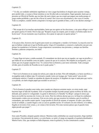 Capitulo 23:
−" Un día, un vendedor ambulante napolitano se vino a jugar haciéndose el chiquito para sacarme ventaja,
pero perdió todo, y se puso a llorar mientras yo me llevaba toda su mercadería. Seguí ganando, hasta que se
presento un Oficial de Partida, que era ñato (de nariz chata), que me exigió que pagara una multa porque el
juego estaba prohibido y que me iba a llevar al cuartel. Dos veces nos encontramos y dos veces lo insulte.
Todo se complico, cuando intente conquistar a la mujer que le gustaba al ñato, y ahí se me declaro enemigo."−
Capitulo 24:
−"Me escape de el en muchas oportunidades, hasta que me agarro en las elecciones, y me quiso obligar a votar
por quien quería el Comité. Pero le dije que "Respeto al que me respeta, pero el naipe y la boleta nadie me la
ha de tocar". En ese momento cayo la policía y fui a parar al cepo por no querer pelear."−
Capitulo 25:
A los pocos días, hicieron citar la gente para reunir un contingente y mandar a la frontera. La mayoría eran los
que no habían votado por el que la Partida quería. Llego el Comandante y comenzó a explicarles uno por uno
porque los mandarían a la frontera. Luego empezaron a acumularse mas personas, y aunque sus familias
lloraran y pidieran compasión, era inútil.
Capitulo 26:
−"Luego llego mi turno y estaba asustado. El comandante me decía que era un jugador, un vago un picaflor, y
que había de ser un bandido como mi padre, a pesar de que no lo conocía. Me empeñe en averiguarlo, y me
entere que era el guapo sargento Cruz. Yo conocía bien su historia y jure tener enmienda. Todo conseguí
olvidar, pero el nombre de Picardía no me lo pude quitar."−
Capitulo 27:
−"Serví en la frontera en un cuerpo de milicia, por culpa de un ñato. Pero allí trabajaba y se hacia sacrificio, y
no pagaban nada ni daban ropa. El comisario cuando venia con la paga, por "mala suerte" esta era del
contingente anterior. Cuando se cansaban de alguno de nosotros, lo largaban sin ropa ni nada para que vuelva
a su partido, sin darle ningún papel que acredite su servicio."−
Capitulo 28:
−"En la frontera lo pasaba como todos, pero cuando me eligieron asistente mejor, en cierto modo, supe
hacerme lugar al lado del Ayudante. Este se la pasaba siempre leyendo porque quería recibirse de fraile, era
delicado, pero jamas lo vi disgustado. La gente lo aborrecía y lo llamaba "La Bruja", aunque lo único que
hacia era recibir las raciones de víveres y de vicios. Pero los milicios decían que yo y la bruja los estabamos
traicionando a todos con sus raciones. Esto no era cierto, por que nosotros los traíamos, pero lo recibía el
comandante, que sacaba cuanto quería. Luego pasaba al oficial de semana, al sargento, al cabo y por ultimo
recién al soldado, y cuando llegan a este ya casi no quedaba ración. El vestuario era otro infierno; si lo daban,
llegaba en invierno el de verano, y en verano el de invierno. Por estas razones parece que el gaucho tiene
algún pecado que pagar."−
Capitulo 29:
Esto canto Picardía y después guardo silencio. Mientras todos celebraban ese casual encuentro, llego también
un moreno. Este presumía de cantor y se creía bueno, se sentó y le pego un rasguido a la guitarra desafiando a
Martín Fierro. Este, que siempre se halla dispuesto, tomo la guitarra y los dos comenzaron a cantar.
7
 
