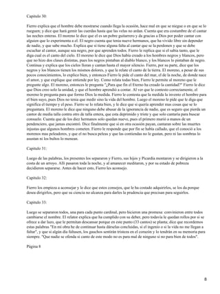 Capitulo 30:
Fierro explica que el hombre debe mostrarse cuando llega la ocasión, hace mal en que se niegue o en que se lo
rueguen; y dice que hará gemir las cuerdas hasta que las velas no ardan. Cuenta que era costumbre de el cantar
las noches enteras. El moreno le dice que el es un pobre guitarrero y da gracias a Dios por poder cantar con
alguien que lo experimenta a el. El negro cuenta que tenia nueve hermanos, que ha vivido libre sin depender
de nadie, y que sabe mucho. Explica que si tiene alguna falta al cantar que se la perdonen y que se debe
escuchar al cantor, aunque sea negro, por que aprenden todos. Fierro le replica que si el sabia tanto, que le
diga cual es el canto del cielo. El moreno le dice que Dios había creado a los hombres negros y blancos, pero
que no hizo dos clases distintas, pues los negros pintaban al diablo blanco, y los blancos lo pintaban de negro.
Continua y explica que los cielos lloran y cantan hasta el mayor silencio. Fierro, por su parte, dice que los
negros y los blancos tienen los mismos dolores, y que le relate el canto de la tierra. El moreno, a pesar de sus
pocos conocimientos, lo explico bien, y entonces Fierro le pide el canto del mar, el de la noche, de donde nace
el amor, y que explique que entiende por ley. Como relata todas bien, Fierro le permite al moreno que le
pregunte algo. El moreno, entonces le pregunta "¿Para que fin el Eterno ha creado la cantidad?" Fierro le dice
que Dios creo solo la unidad, y que el hombre aprendió a contar. Al ver que le contesto correctamente, el
moreno le pregunta para que formo Dios la medida. Fierro le contesta que la medida la invento el hombre para
el bien suyo, pues Dios no tenia que medir sino la vida del hombre. Luego el moreno le pide que le diga que
significa el tiempo y el peso. Fierro se lo relata bien, y le dice que si quería aprender mas cosas que se lo
preguntara. El moreno le dice que ninguno debe abusar de la ignorancia de nadie, que es seguro que pierda un
cantor de media talla contra otro de talla entera, que esta deprimido y triste y que solo cantaría para buscar
consuelo. Cuenta que de los diez hermanos solo quedan nueve, pues el primero murió a manos de un
pendenciero, que jamas encontró. Dice finalmente que si en otra ocasión payan, cantaran sobre las muertes
injustas que algunos hombres cometen. Fierro le responde que por fin se había callado, que el conoció a los
morenos mas peleadores, y que el no busca peleas y que las contiendas no le gustan, pero ni las sombras lo
asustan ni los bultos lo menean.
Capitulo 31:
Luego de las palabras, los presentes los separaron y Fierro, sus hijos y Picardía montaron y se dirigieron a la
costa de un arroyo. Allí pasaron toda la noche, y al amanecer meditaron, y por su estado de pobreza
decidieron separarse. Antes de hacer esto, Fierro les aconsejo.
Capitulo 32:
Fierro los empieza a aconsejar y le dice que estos consejos, que le ha costado adquirirlos, se los da porque
desea dirigirlos, pero que su ciencia no alcanza para darles la prudencia que precisan para seguirlos.
Capitulo 33:
Luego se separaron todos, una para cada punto cardinal, pero hicieron una promesa: convinieron entre todos
cambiarse el nombre. El relator explica que ha cumplido con su deber, pero todavía le quedan rollos por si se
ofrece a dar lazo, que le permitan descansar porque en este punto (33 cantos) se planta; dice que recordemos
estas palabras "En mi obra he de continuar hasta dárselas concluidas, si el ingenio o si la vida no me llegan a
faltar", y que si algún día faltasen, los gauchos sentirán tristeza en el corazón y lo tendrán en su memoria para
siempre. "Que nadie se ofenda si canto de este modo no es para mal de ninguno si no para bien de todos".
Página 8
8
 