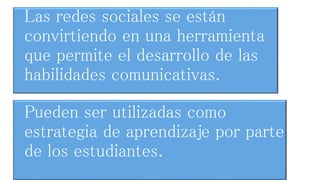 Las redes sociales se están 
convirtiendo en una herramienta 
que permite el desarrollo de las 
habilidades comunicativas. 
Pueden ser utilizadas como 
estrategia de aprendizaje por parte 
de los estudiantes. 
 