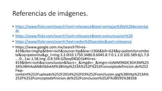 Referencias de imágenes. 
• https://www.flickr.com/search?sort=relevance&text=ventajas%20y%20desventaj 
as 
• https://www.flickr.com/search?sort=relevance&text=comunicacion%20 
• https://www.flickr.com/search?text=redes%20sociales&sort=relevance 
• https://www.google.com.mx/search?hl=es- 
419&site=imghp&tbm=isch&source=hp&biw=1366&bih=624&q=palomita+simbo 
lo&oq=palomita&gs_l=img.3.2.0l10.1750.3480.0.6045.8.7.0.1.1.0.105.589.6j1.7.0 
....0...1ac.1.58.img..0.8.594.GZboy0XQO1k#hl=es- 
419&tbm=isch&q=conclusion&facrc=_&imgdii=_&imgrc=itzMM9NDE3GH3M%25 
3A%3BHiAa6N8ttXdvkM%3Bhttp%253A%252F%252Fconceptodefinicion.de%252 
Fwp-content% 
252Fuploads%252F2014%252F03%252Fconclusion.jpg%3Bhttp%253A% 
252F%252Fconceptodefinicion.de%252Fconclusion%252F%3B595%3B358 
