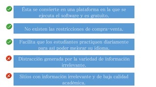 Ésta se convierte en una plataforma en la que se 
ejecuta el software y es gratuito. 
No existen las restricciones de compra-venta. 
Facilita que los estudiantes practiquen diariamente 
para así poder mejorar su idioma. 
Distracción generada por la variedad de información 
irrelevante. 
Sitios con información irrelevante y de baja calidad 
académica. 
 