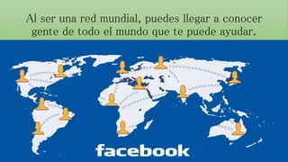 Al ser una red mundial, puedes llegar a conocer 
gente de todo el mundo que te puede ayudar. 
 