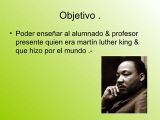 Objetivo . Poder enseñar al alumnado & profesor presente quien era martín luther king & que hizo por el mundo .- 