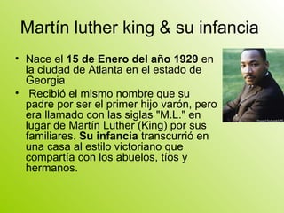 Martín luther king & su infancia  Nace el  15 de Enero del año 1929  en la ciudad de Atlanta en el estado de Georgia Recibió el mismo nombre que su padre por ser el primer hijo varón, pero era llamado con las siglas "M.L." en lugar de Martín Luther (King) por sus familiares.  Su infancia  transcurrió en una casa al estilo victoriano que compartía con los abuelos, tíos y hermanos. 
