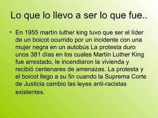 Lo que lo llevo a ser lo que fue.. En 1955 martín luther king tuvo que ser el líder de un boicot ocurrido por un incidente con una mujer negra en un autobús La protesta duro unos 381 días en los cuales Martín Luther King fue arrestado, le incendiaron la vivienda y recibió centenares de amenazas. La protesta y el boicot llego a su fin cuando la Suprema Corte de Justicia cambio las leyes anti-racistas existentes.   