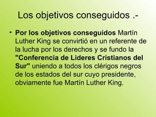 Los objetivos conseguidos .- Por los objetivos conseguidos  Martín Luther King se convirtió en un referente de la lucha por los derechos y se fundo la  "Conferencia de Lideres Cristianos del Sur"  uniendo a todos los clérigos negros de los estados del sur cuyo presidente, obviamente fue Martín Luther King.  