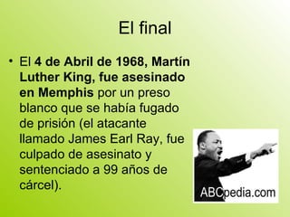 El final El  4 de Abril de 1968, Martín Luther King, fue asesinado en Memphis  por un preso blanco que se había fugado de prisión (el atacante llamado James Earl Ray, fue culpado de asesinato y sentenciado a 99 años de cárcel).  