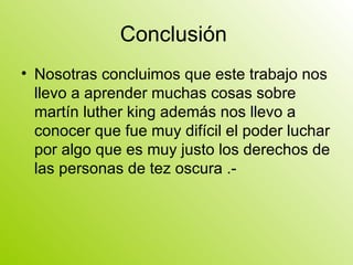 Conclusión  Nosotras concluimos que este trabajo nos llevo a aprender muchas cosas sobre martín luther king además nos llevo a conocer que fue muy difícil el poder luchar por algo que es muy justo los derechos de las personas de tez oscura .- 