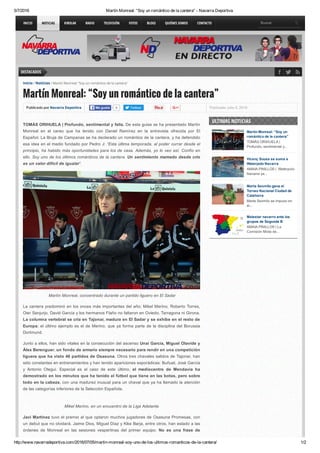 5/7/2016 Martín Monreal: “Soy un romántico de la cantera” ­ Navarra Deportiva
http://www.navarradeportiva.com/2016/07/05/martin­monreal­soy­uno­de­los­ultimos­romanticos­de­la­cantera/ 1/2
DESTACADOS
Publicado por Navarra Deportiva 0Me gusta Twittear Publicado: julio 5, 2016
Inicio / Noticias / Martín Monreal: “Soy un romántico de la cantera”
Martín Monreal: “Soy un romántico de la cantera”
TOMÁS ORIHUELA | Profundo, sentimental y feliz. De esta guisa se ha presentado Martín
Monreal  en  el  careo  que  ha  tenido  con  Daniel  Ramírez  en  la  entrevista  ofrecida  por  El
Español. La Bruja de Campanas se ha declarado un romántico de la cantera, y ha defendido
esa idea en el medio fundado por Pedro J: “Esta última temporada, al poder currar desde el
principio, ha habido más oportunidades para los de casa. Además, yo lo veo así. Confío en
ello. Soy uno de los últimos románticos de la cantera. Un sentimiento mamado desde crío
es un valor difícil de igualar“.
 Martín Monreal, concentrado durante un partido liguero en El Sadar
La cantera predominó en los onces más importantes del año; Mikel Merino, Roberto Torres,
Oier Sanjurjo, David García y los hermanos Flaño no faltaron en Oviedo, Tarragona ni Girona.
La columna vertebral se cría en Tajonar, madura en El Sadar y se exhibe en el resto de
Europa; el último ejemplo es el de Merino, que ya forma parte de la disciplina del Borussia
Dortmund.
Junto a ellos, han sido vitales en la consecución del ascenso Unai García, Miguel Olavide y
Álex Berenguer, un fondo de armario siempre necesario para rendir en una competición
liguera que ha visto 46 partidos de Osasuna. Otros tres chavales salidos de Tajonar, han
sido constantes en entrenamientos y han tenido apariciones esporádicas: Buñuel, José García
y  Antonio  Otegui.  Especial  es  el  caso  de  este  último,  el  mediocentro  de  Mendavia  ha
demostrado en los minutos que ha tenido el fútbol que tiene en las botas, pero sobre
todo en la cabeza, con una madurez inusual para un chaval que ya ha llamado la atención
de las categorías inferiores de la Selección Española.
Mikel Merino, en un encuentro de la Liga Adelante
Javi Martínez tuvo el premio al que optaron muchos jugadores de Osasuna Promesas, con
un debut que no olvidará. Jaime Dios, Miguel Díaz y Kike Barja, entre otros, han estado a las
órdenes  de  Monreal  en  las  sesiones  vespertinas  del  primer  equipo.  No  es  una  frase  de
Martín Monreal: “Soy un
romántico de la cantera”
TOMÁS ORIHUELA |
Profundo, sentimental y...
Vicenç Sousa se suma a
Waterpolo Navarra
AMAIA PINILLOS |  Waterpolo
Navarra ya...
Marta Sexmilo gana el
Torneo Nacional Ciudad de
Calahorra
Marta Sexmilo se impuso en
el...
Malestar navarro ante los
grupos de Segunda B
AMAIA PINILLOS | La
Comisión Mixta de...
ULTIMAS NOTICIAS
INICIO NOTICIAS KIROLAK RADIO TELEVISIÓN FOTOS BLOGS QUIÉNES SOMOS CONTACTO Buscar
 
