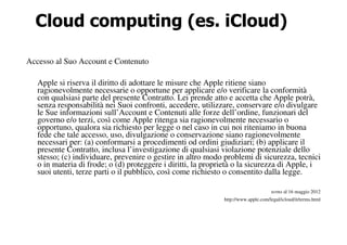 Cloud computing (es. iCloud)

Accesso al Suo Account e Contenuto

   Apple si riserva il diritto di adottare le misure che Apple ritiene siano
   ragionevolmente necessarie o opportune per applicare e/o verificare la conformità
   con qualsiasi parte del presente Contratto. Lei prende atto e accetta che Apple potrà,
   senza responsabilità nei Suoi confronti, accedere, utilizzare, conservare e/o divulgare
   le Sue informazioni sull’Account e Contenuti alle forze dell’ordine, funzionari del
   governo e/o terzi, così come Apple ritenga sia ragionevolmente necessario o
   opportuno, qualora sia richiesto per legge o nel caso in cui noi riteniamo in buona
   fede che tale accesso, uso, divulgazione o conservazione siano ragionevolmente
   necessari per: (a) conformarsi a procedimenti od ordini giudiziari; (b) applicare il
   presente Contratto, inclusa l’investigazione di qualsiasi violazione potenziale dello
   stesso; (c) individuare, prevenire o gestire in altro modo problemi di sicurezza, tecnici
   o in materia di frode; o (d) proteggere i diritti, la proprietà o la sicurezza di Apple, i
   suoi utenti, terze parti o il pubblico, così come richiesto o consentito dalla legge.

                                                                                    terms al 16 maggio 2012
                                                              http://www.apple.com/legal/icloud/it/terms.html
 