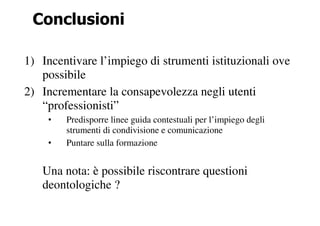 Conclusioni

1) Incentivare l’impiego di strumenti istituzionali ove
   possibile
2) Incrementare la consapevolezza negli utenti
   “professionisti”
    •   Predisporre linee guida contestuali per l’impiego degli
        strumenti di condivisione e comunicazione
    •   Puntare sulla formazione


   Una nota: è possibile riscontrare questioni
   deontologiche ?
 