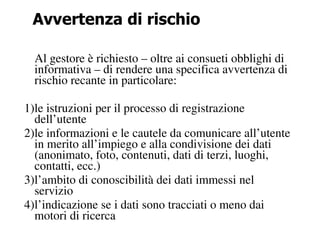 Avvertenza di rischio

  Al gestore è richiesto – oltre ai consueti obblighi di
  informativa – di rendere una specifica avvertenza di
  rischio recante in particolare:

1)le istruzioni per il processo di registrazione
  dell’utente
2)le informazioni e le cautele da comunicare all’utente
  in merito all’impiego e alla condivisione dei dati
  (anonimato, foto, contenuti, dati di terzi, luoghi,
  contatti, ecc.)
3)l’ambito di conoscibilità dei dati immessi nel
  servizio
4)l’indicazione se i dati sono tracciati o meno dai
  motori di ricerca
 