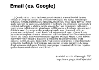 Email (es. Google)

“[...] Quando carica o invia in altro modo dei contenuti ai nostri Servizi, l’utente
concede a Google (e a coloro che lavorano con Google) una licenza mondiale per
utilizzare, ospitare, memorizzare, riprodurre, modificare, creare opere derivate (come
quelle derivanti da traduzioni, adattamenti o modifiche che apportiamo in modo che i
contenuti dell’utente si adattino meglio ai nostri Servizi), comunicare, pubblicare,
rappresentare pubblicamente, visualizzare pubblicamente e distribuire tali contenuti. I
diritti che concede con questa licenza riguardano lo scopo limitato di utilizzare,
promuovere e migliorare i nostri Servizi e di svilupparne di nuovi. Questa licenza
permane anche qualora l’utente smettesse di utilizzare i nostri Servizi (ad esempio nel
caso di una scheda di attività commerciale aggiunta a Google Maps). Alcuni Servizi
potrebbero offrire modalità di accesso e rimozione dei contenuti forniti a tale
Servizio. Inoltre, in alcuni dei nostri Servizi sono presenti termini o impostazioni che
restringono l’ambito del nostro utilizzo dei contenuti inviati a tali Servizi. L’utente
dovrà assicurarsi di disporre dei diritti necessari per concederci tale licenza rispetto a
qualsiasi contenuto inviato ai nostri Servizi.”.


                                                  termini di servizio al 16 maggio 2012
                                                   https://www.google.it/intl/it/policies/
 