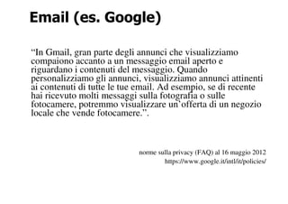 Email (es. Google)

“In Gmail, gran parte degli annunci che visualizziamo
compaiono accanto a un messaggio email aperto e
riguardano i contenuti del messaggio. Quando
personalizziamo gli annunci, visualizziamo annunci attinenti
ai contenuti di tutte le tue email. Ad esempio, se di recente
hai ricevuto molti messaggi sulla fotografia o sulle
fotocamere, potremmo visualizzare un’offerta di un negozio
locale che vende fotocamere.”.



                            norme sulla privacy (FAQ) al 16 maggio 2012
                                    https://www.google.it/intl/it/policies/
 