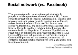 Social network (es. Facebook)

“Per quanto riguarda i contenuti coperti da diritti di
proprietà, ad esempio foto e video (Contenuti IP), l'utente
concede a Facebook le seguenti autorizzazioni, soggette alle
impostazioni sulla privacy e delle applicazioni dell'utente
stesso: l'utente fornisce a Facebook una licenza non
esclusiva, trasferibile, che può essere concessa come sotto-
licenza, libera da royalty e valida in tutto il mondo, che
consente l'utilizzo di qualsiasi Contenuto IP pubblicato su
Facebook o in connessione con Facebook (Licenza IP). La
Licenza IP termina nel momento in cui l'utente elimina i
Contenuti IP presenti sul suo account, a meno che tali
contenuti non siano stati condivisi con terzi e che questi non
li abbiano eliminati.
                                              terms al 16 maggio 2012
                                     http://www.facebook.com/policies/
 