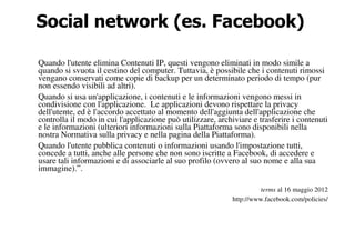 Social network (es. Facebook)

Quando l'utente elimina Contenuti IP, questi vengono eliminati in modo simile a
quando si svuota il cestino del computer. Tuttavia, è possibile che i contenuti rimossi
vengano conservati come copie di backup per un determinato periodo di tempo (pur
non essendo visibili ad altri).
Quando si usa un'applicazione, i contenuti e le informazioni vengono messi in
condivisione con l'applicazione. Le applicazioni devono rispettare la privacy
dell'utente, ed è l'accordo accettato al momento dell'aggiunta dell'applicazione che
controlla il modo in cui l'applicazione può utilizzare, archiviare e trasferire i contenuti
e le informazioni (ulteriori informazioni sulla Piattaforma sono disponibili nella
nostra Normativa sulla privacy e nella pagina della Piattaforma).
Quando l'utente pubblica contenuti o informazioni usando l'impostazione tutti,
concede a tutti, anche alle persone che non sono iscritte a Facebook, di accedere e
usare tali informazioni e di associarle al suo profilo (ovvero al suo nome e alla sua
immagine).”.

                                                                      terms al 16 maggio 2012
                                                             http://www.facebook.com/policies/
 